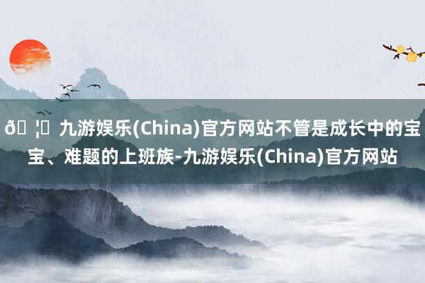 🦄九游娱乐(China)官方网站不管是成长中的宝宝、难题的上班族-九游娱乐(China)官方网站