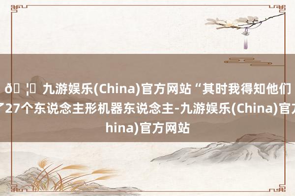 🦄九游娱乐(China)官方网站“其时我得知他们发布了27个东说念主形机器东说念主-九游娱乐(China)官方网站