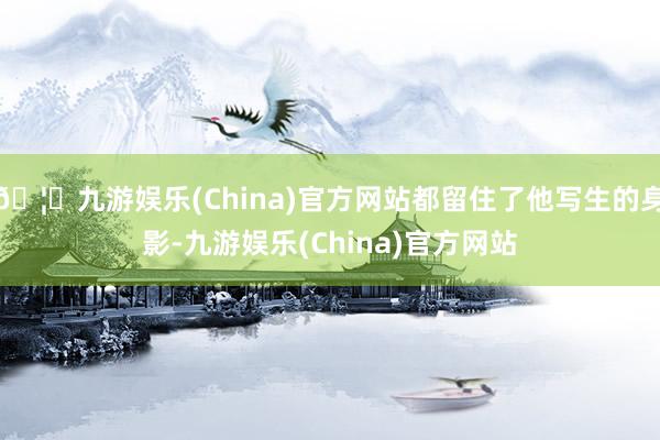 🦄九游娱乐(China)官方网站都留住了他写生的身影-九游娱乐(China)官方网站