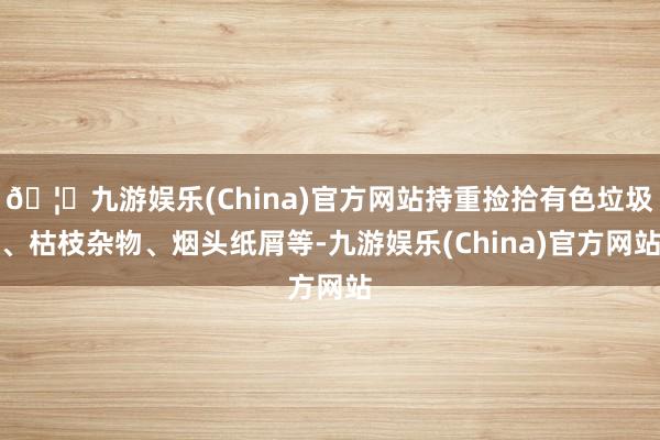 🦄九游娱乐(China)官方网站持重捡拾有色垃圾、枯枝杂物、烟头纸屑等-九游娱乐(China)官方网站