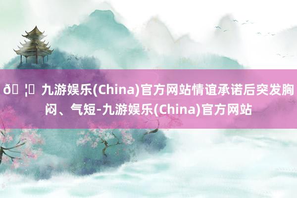 🦄九游娱乐(China)官方网站情谊承诺后突发胸闷、气短-九游娱乐(China)官方网站