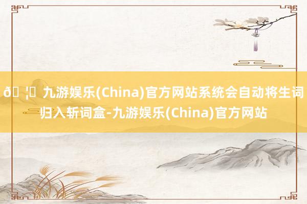 🦄九游娱乐(China)官方网站系统会自动将生词归入斩词盒-九游娱乐(China)官方网站
