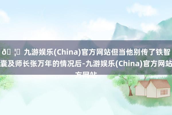 🦄九游娱乐(China)官方网站但当他别传了铁智囊及师长张万年的情况后-九游娱乐(China)官方网站