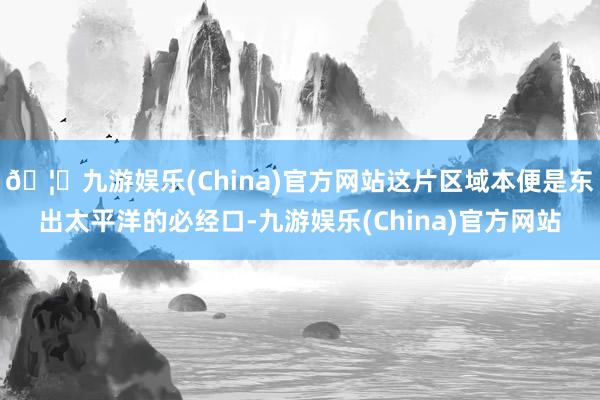 🦄九游娱乐(China)官方网站这片区域本便是东出太平洋的必经口-九游娱乐(China)官方网站