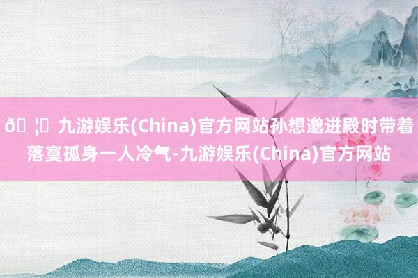 🦄九游娱乐(China)官方网站孙想邈进殿时带着落寞孤身一人冷气-九游娱乐(China)官方网站