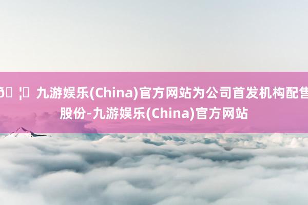 🦄九游娱乐(China)官方网站为公司首发机构配售股份-九游娱乐(China)官方网站
