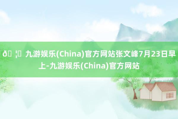 🦄九游娱乐(China)官方网站张文峰7月23日早上-九游娱乐(China)官方网站