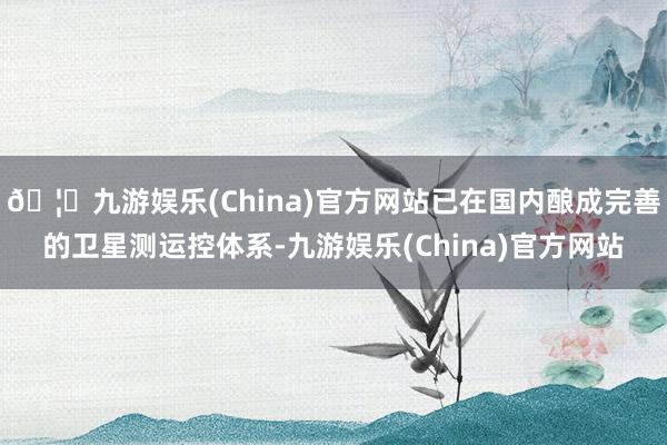 🦄九游娱乐(China)官方网站已在国内酿成完善的卫星测运控体系-九游娱乐(China)官方网站